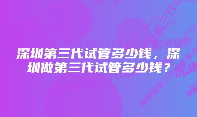 深圳第三代试管多少钱，深圳做第三代试管多少钱？