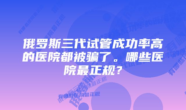 俄罗斯三代试管成功率高的医院都被骗了。哪些医院最正规？