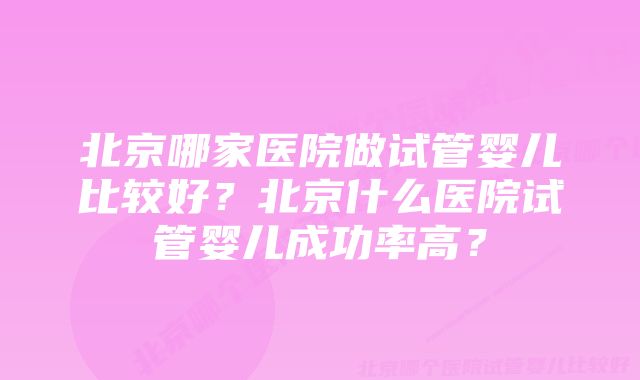 北京哪家医院做试管婴儿比较好？北京什么医院试管婴儿成功率高？