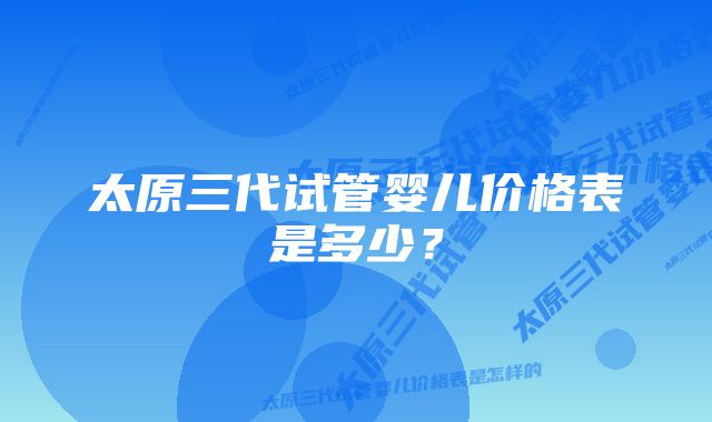 太原三代试管婴儿价格表是多少？