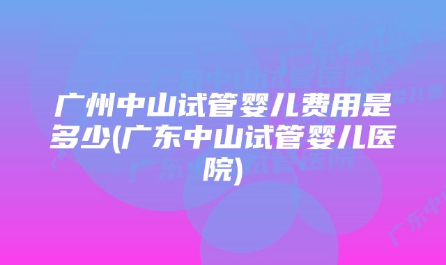 广州中山试管婴儿费用是多少(广东中山试管婴儿医院)