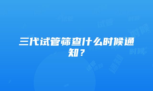 三代试管筛查什么时候通知？