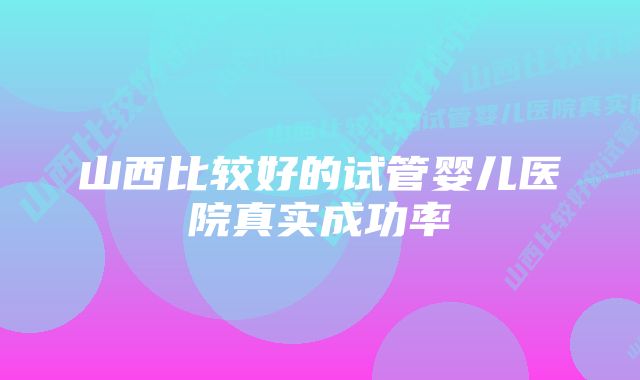 山西比较好的试管婴儿医院真实成功率