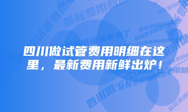 四川做试管费用明细在这里，最新费用新鲜出炉！