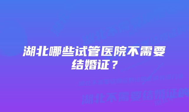 湖北哪些试管医院不需要结婚证？