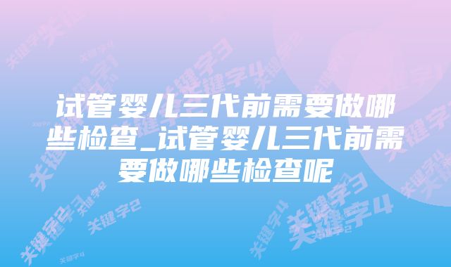 试管婴儿三代前需要做哪些检查_试管婴儿三代前需要做哪些检查呢