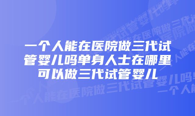 一个人能在医院做三代试管婴儿吗单身人士在哪里可以做三代试管婴儿