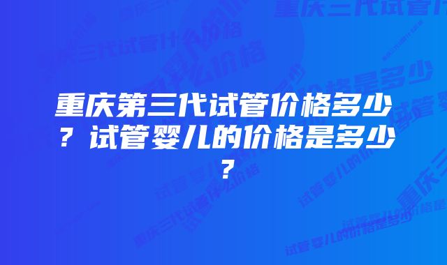 重庆第三代试管价格多少？试管婴儿的价格是多少？