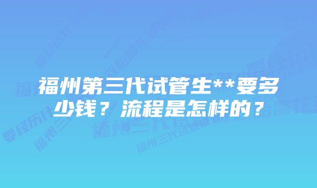 福州第三代试管生**要多少钱？流程是怎样的？