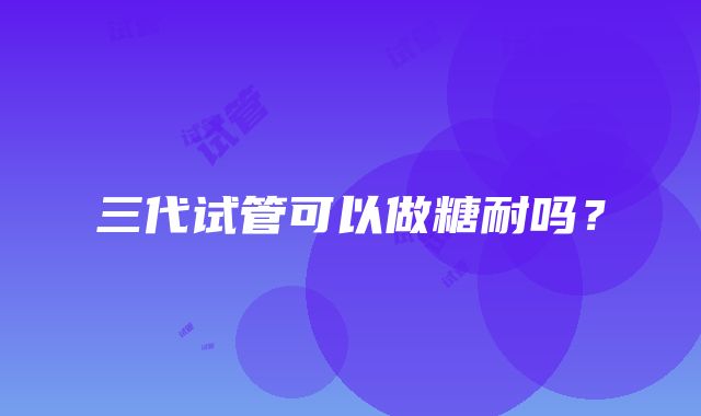 三代试管可以做糖耐吗？