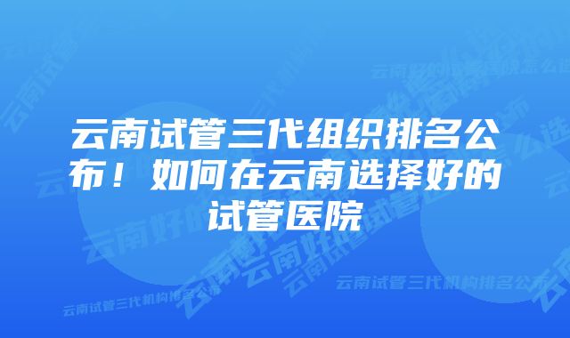 云南试管三代组织排名公布！如何在云南选择好的试管医院