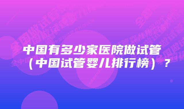 中国有多少家医院做试管（中国试管婴儿排行榜）？