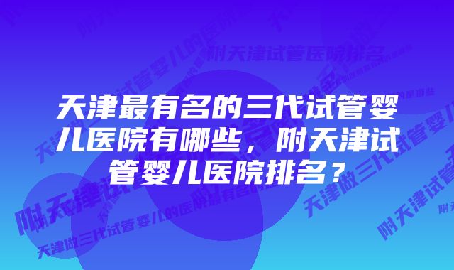 天津最有名的三代试管婴儿医院有哪些，附天津试管婴儿医院排名？