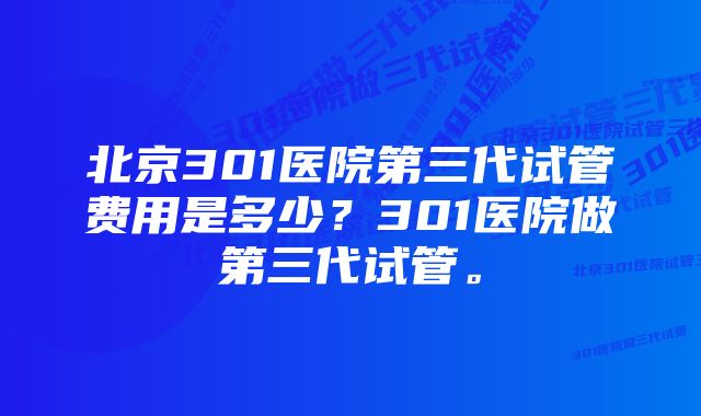 北京301医院第三代试管费用是多少？301医院做第三代试管。