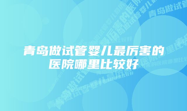 青岛做试管婴儿最厉害的医院哪里比较好