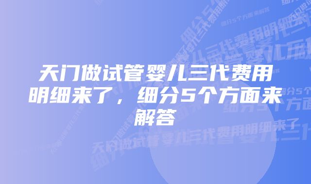 天门做试管婴儿三代费用明细来了，细分5个方面来解答