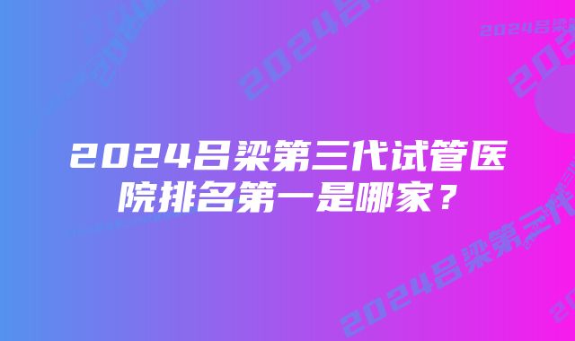 2024吕梁第三代试管医院排名第一是哪家？