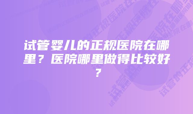 试管婴儿的正规医院在哪里？医院哪里做得比较好？