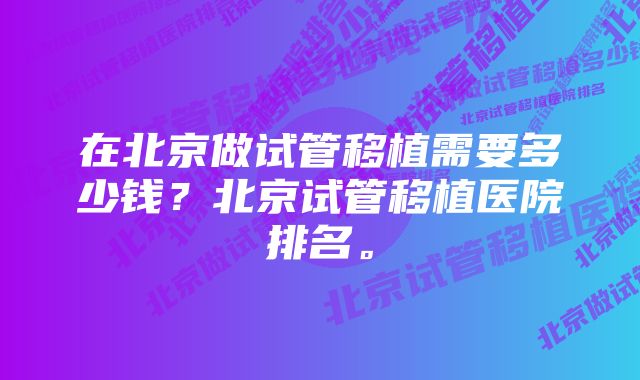 在北京做试管移植需要多少钱？北京试管移植医院排名。