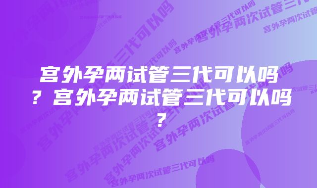 宫外孕两试管三代可以吗？宫外孕两试管三代可以吗？