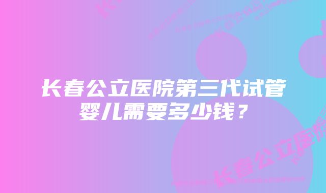 长春公立医院第三代试管婴儿需要多少钱？