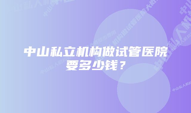 中山私立机构做试管医院要多少钱？