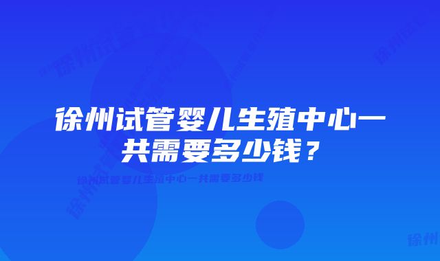 徐州试管婴儿生殖中心一共需要多少钱？