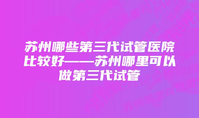 苏州哪些第三代试管医院比较好——苏州哪里可以做第三代试管