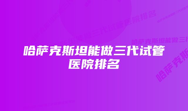 哈萨克斯坦能做三代试管医院排名