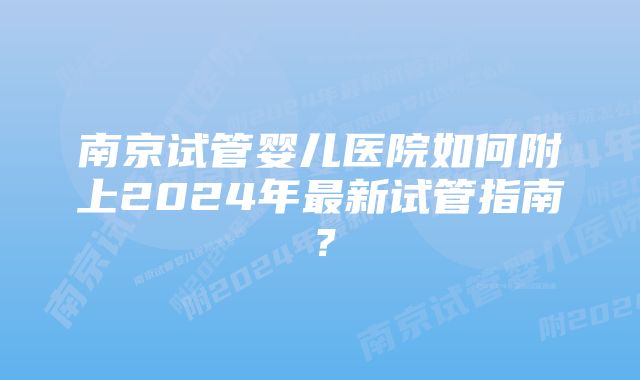 南京试管婴儿医院如何附上2024年最新试管指南？