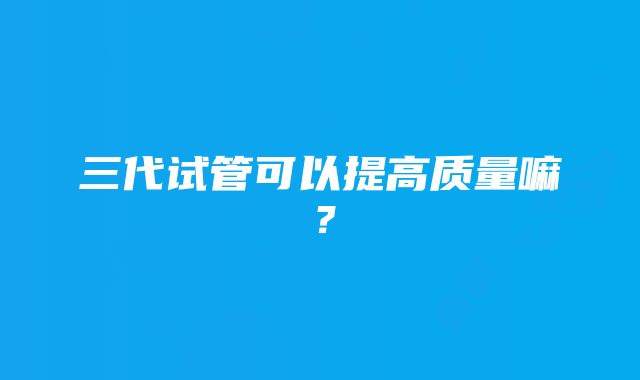 三代试管可以提高质量嘛？