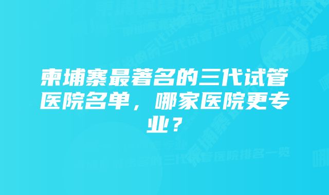 柬埔寨最著名的三代试管医院名单，哪家医院更专业？