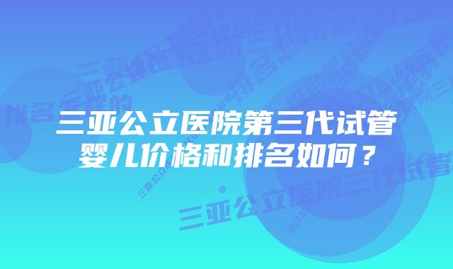 三亚公立医院第三代试管婴儿价格和排名如何？