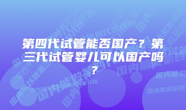 第四代试管能否国产？第三代试管婴儿可以国产吗？