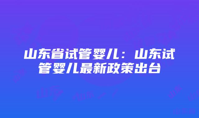 山东省试管婴儿：山东试管婴儿最新政策出台