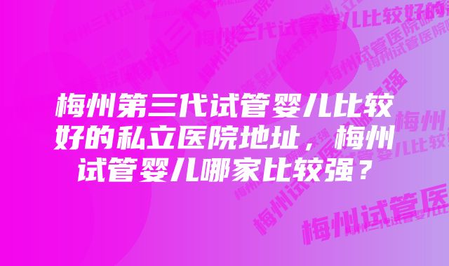 梅州第三代试管婴儿比较好的私立医院地址，梅州试管婴儿哪家比较强？