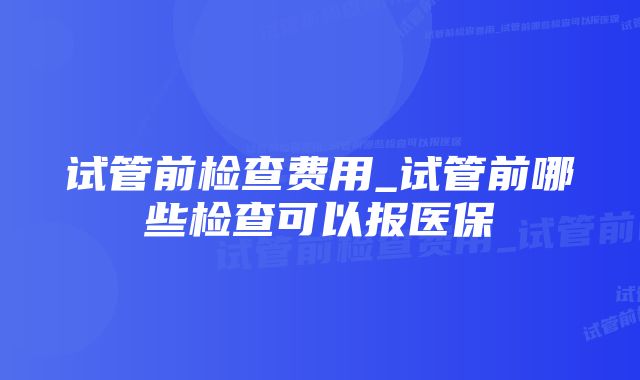 试管前检查费用_试管前哪些检查可以报医保