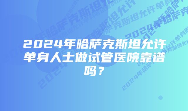 2024年哈萨克斯坦允许单身人士做试管医院靠谱吗？