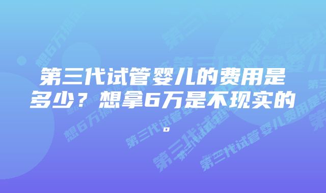 第三代试管婴儿的费用是多少？想拿6万是不现实的。