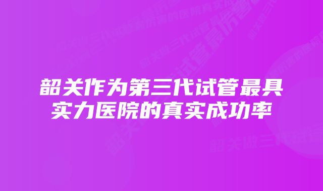 韶关作为第三代试管最具实力医院的真实成功率