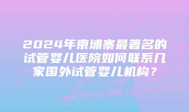 2024年柬埔寨最著名的试管婴儿医院如何联系几家国外试管婴儿机构？