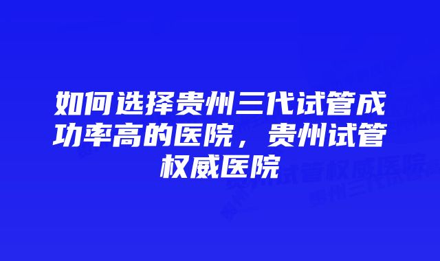 如何选择贵州三代试管成功率高的医院，贵州试管权威医院