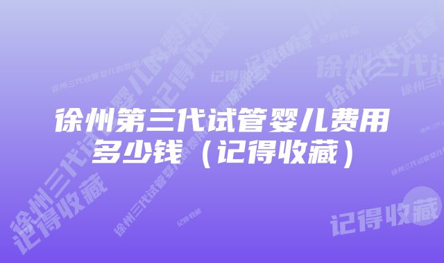 徐州第三代试管婴儿费用多少钱（记得收藏）