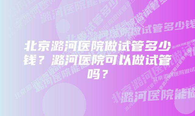 北京潞河医院做试管多少钱？潞河医院可以做试管吗？