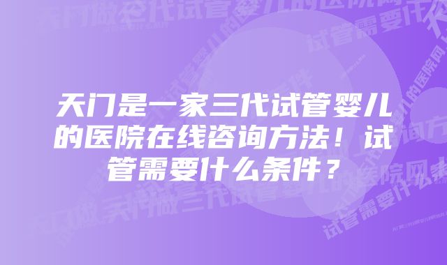 天门是一家三代试管婴儿的医院在线咨询方法！试管需要什么条件？