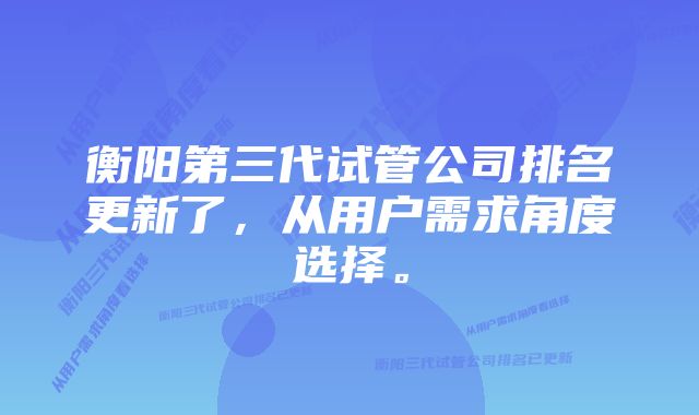 衡阳第三代试管公司排名更新了，从用户需求角度选择。