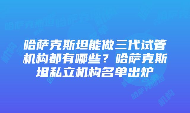 哈萨克斯坦能做三代试管机构都有哪些？哈萨克斯坦私立机构名单出炉