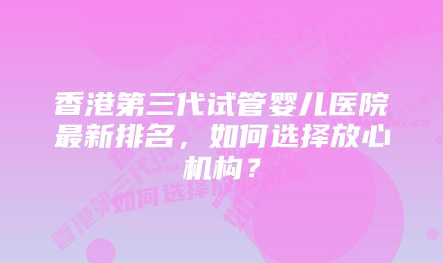 香港第三代试管婴儿医院最新排名，如何选择放心机构？