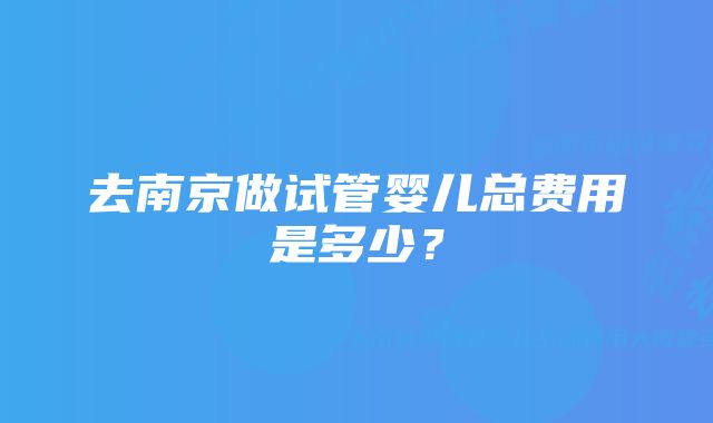 去南京做试管婴儿总费用是多少？