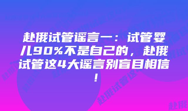 赴俄试管谣言一：试管婴儿90%不是自己的，赴俄试管这4大谣言别盲目相信！